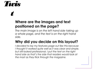 Twis
t
Where are the images and text
positioned on the page?
The main image is on the left hand side taking up
a whole page, and the text is on the right hand
side.
Why did you decide on this layout?
I decided to lay my features page out like this because
I thought it worked quite well as it was clear and simple,
but still looked professional. I put the text on the right
hand side as that’s the side that readers would look at
the most as they flick through the magazine.
 