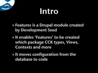 Intro
‣ Features is a Drupal module created
  by Development Seed
‣ It enables ‘Features’ to be created
  which package CCK types, Views,
  Contexts and more
‣ It moves configuration from the
  database to code
 