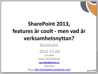 SharePoint 2013,
features är coolt - men vad är
    verksamhetsnyttan?
                Stockholm
                2012-11-08




                                               Copyright Precio Systemutveckling AB 2010
                       Lars Blixt
                 Mobil: 0733-98 80 43
                 Lars.blixt@precio.se
                       @larsblixt
      Blogg: http://kompetens.wordpress.com/
 
