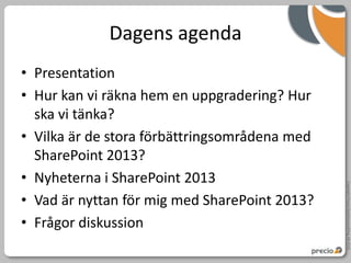 Dagens agenda
• Presentation
• Hur kan vi räkna hem en uppgradering? Hur
  ska vi tänka?
• Vilka är de stora förbättringsområdena med
  SharePoint 2013?
• Nyheterna i SharePoint 2013




                                               Copyright Precio Systemutveckling AB 2010
• Vad är nyttan för mig med SharePoint 2013?
• Frågor diskussion
 