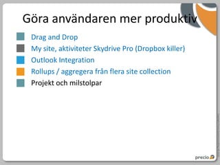 Göra användaren mer produktiv
 Drag and Drop
 My site, aktiviteter Skydrive Pro (Dropbox killer)
 Outlook Integration
 Rollups / aggregera från flera site collection
 Projekt och milstolpar




                                                      Copyright Precio Systemutveckling AB 2010
 