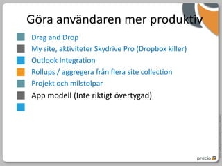 Göra användaren mer produktiv
Drag and Drop
My site, aktiviteter Skydrive Pro (Dropbox killer)
Outlook Integration
Rollups / aggregera från flera site collection
Projekt och milstolpar
App modell (Inte riktigt övertygad)




                                                     Copyright Precio Systemutveckling AB 2010
 