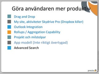 Göra användaren mer produktiv
Drag and Drop
My site, aktiviteter Skydrive Pro (Dropbox killer)
Outlook Integration
Rollups / Aggregation Capability
Projekt och milstolpar
App modell (Inte riktigt övertygad)
Advanced Search




                                                     Copyright Precio Systemutveckling AB 2010
 