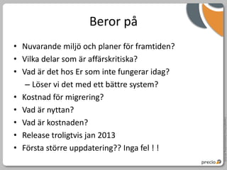 Beror på
• Nuvarande miljö och planer för framtiden?
• Vilka delar som är affärskritiska?
• Vad är det hos Er som inte fungerar idag?
   – Löser vi det med ett bättre system?
• Kostnad för migrering?
• Vad är nyttan?




                                              Copyright Precio Systemutveckling AB 2010
• Vad är kostnaden?
• Release troligtvis jan 2013
• Första större uppdatering?? Inga fel ! !
 