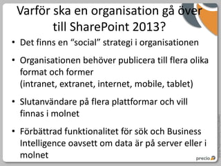 Varför ska en organisation gå över
        till SharePoint 2013?
• Det finns en “social” strategi i organisationen
• Organisationen behöver publicera till flera olika
  format och former
  (intranet, extranet, internet, mobile, tablet)
• Slutanvändare på flera plattformar och vill
  finnas i molnet




                                                      Copyright Precio Systemutveckling AB 2010
• Förbättrad funktionalitet för sök och Business
  Intelligence oavsett om data är på server eller i
  molnet
 