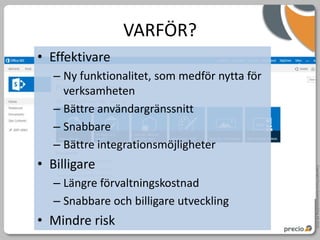VARFÖR?
• Effektivare
   – Ny funktionalitet, som medför nytta för
     verksamheten
   – Bättre användargränssnitt
   – Snabbare
   – Bättre integrationsmöjligheter
• Billigare




                                               Copyright Precio Systemutveckling AB 2010
   – Längre förvaltningskostnad
   – Snabbare och billigare utveckling
• Mindre risk
 
