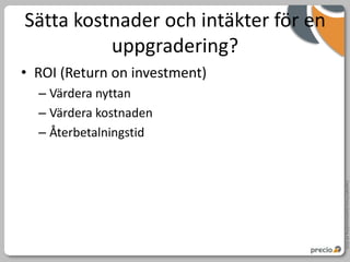 Sätta kostnader och intäkter för en
          uppgradering?
• ROI (Return on investment)
  – Värdera nyttan
  – Värdera kostnaden
  – Återbetalningstid




                                      Copyright Precio Systemutveckling AB 2010
 