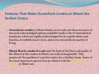 Features That Make Oceanfront Condos in Miami the
Perfect Choice
 Oceanfront condos in Miami Beach are for sale and these are some of
the most acknowledged options available inside a city of international
standards, which are highly acknowledged for its superb white sand
beaches, incredible ocean views, and some extraordinary quality of
living.

 Miami Beach condos for sale and the kind of facilities and quality of
life offered at the condos in Miami are truly unimaginable. They
possess all the qualities of a perfect option for a holiday home. Some of
the most important aspects that are offered with the oceanfront
condos in Miami are:
 