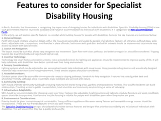 Features to consider for Specialist
Disability Housing
In Perth, Australia, the Government is recognizing the importance of designing houses for individuals with disabilities. Specialist Disability Housing (SDH) is one
such government initiative to provide accessible and inclusive accommodations to individuals with disabilities. It is categorized as NDIS accommodation
Perth.
In the article, we will explore specific features to consider while building houses for people with disabilities. Some of the key features are mentioned below:
1. Universal Design:
Perth SDH should embrace universal design so that the houses are accessible and usable by people of all abilities. Features of entrances without steps, wide
doors, adjustable sinks, countertops, lever handles in place of knobs, bathrooms with grab bars and roll-in showers should be implemented to promote easy
access by people with special needs.
2. Layout and Navigation:
The layout should be such that allows easy navigation and movement. Open floor with clear pathways and wide turning circles should be considered. Tripping
hazards like level thresholds and rugs should not be kept.
3. Assistive Technology:
Technology like smart home automation systems, voice-activated controls for lighting and appliances should be implemented to improve quality of life. It will
help individuals with disabilities have better control over their living environment.
4. Sensory Considerations:
Lighting systems which can be adjusted as per personalized needs help individuals with visual issues. Using soundproofing devices and acoustically designed
materials help create more calm living environment. These sensory aspects should be considered.
5. Accessible outdoors:
Outdoor spaces should be accessible to everyone via ramps or sloping pathways, handrails to help navigation. Features like raised garden beds and
wheelchair-friendly pathways allow residents to enjoy outdoors and connect with nature.
6. Community building:
SDH should promote community building by including features like shared living areas, gardens and recreational facilities. This way the residents can build
relationships. Providing access to public transportation, local amenities and community services brings a sense of belonging.
7. Infrastructure Adaptability:
SDH should be to accommodate the changing needs over time. Features like adjustable-height counters and cabinets, modular furniture and easily modifiable
spaces should be incorporated. It will ensure that the housing is suitable for people with disabilities even when they evolve and grow.
8. Environmental Considerations:
Priority should be given to environmental sustainability. Energy-efficient appliances like water-saving fixtures and renewable energy sources should be
incorporated. These are eco-friendly features which also save money.
The Specialist Disability Housing designs should carefully involve various features and designs that prioritize accessibility and inclusivity of individuals with
disabilities. This will ensure that they live a quality and easy life.
 