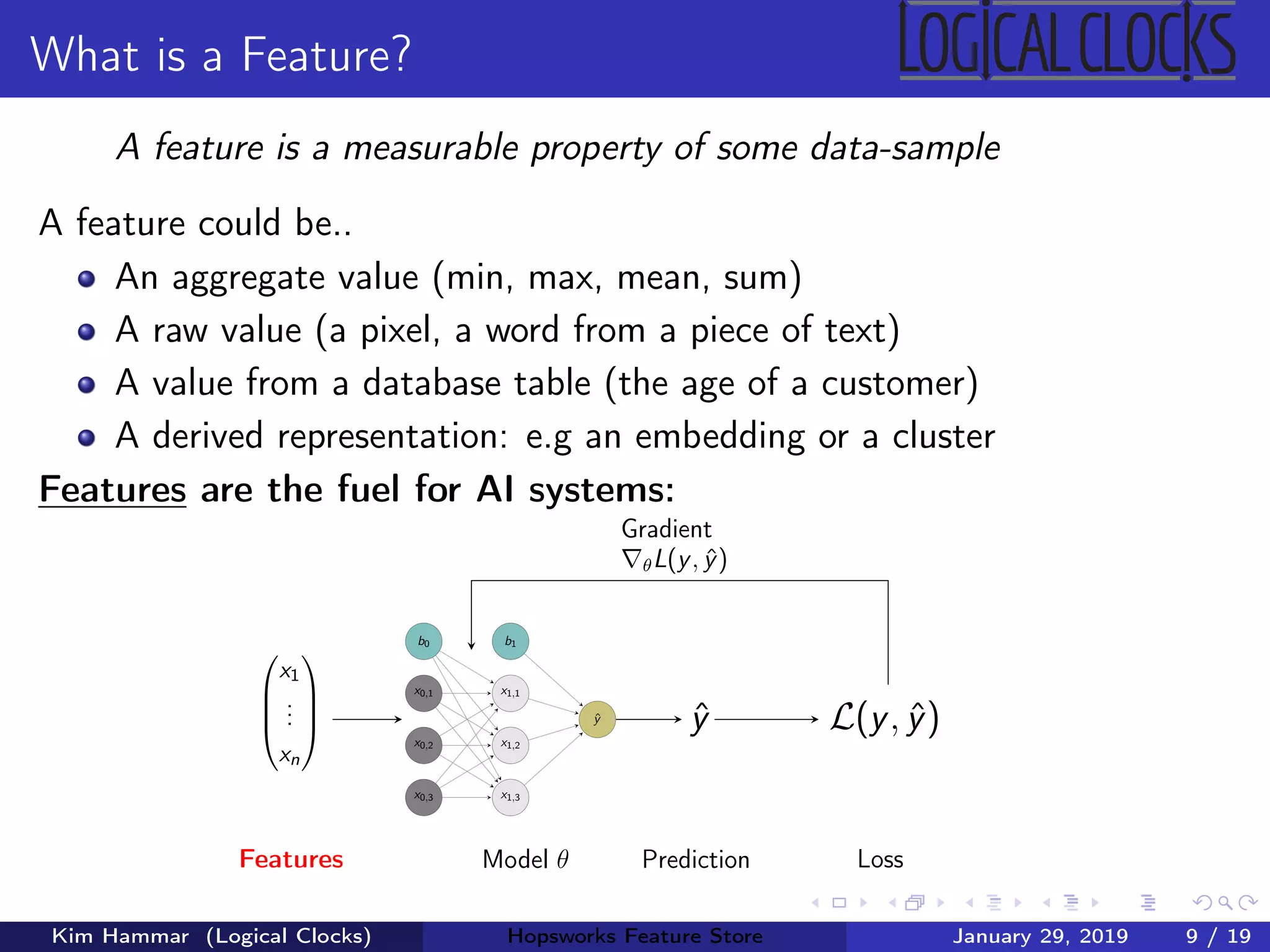 What is a Feature?
A feature is a measurable property of some data-sample
A feature could be..
An aggregate value (min, max, mean, sum)
A raw value (a pixel, a word from a piece of text)
A value from a database table (the age of a customer)
A derived representation: e.g an embedding or a cluster
Features are the fuel for AI systems:




x1
...
xn




Features
b0
x0,1
x0,2
x0,3
b1
x1,1
x1,2
x1,3
ˆy
Model θ
ˆy
Prediction
L(y, ˆy)
Loss
Gradient
θL(y, ˆy)
Kim Hammar (Logical Clocks) Hopsworks Feature Store January 29, 2019 9 / 19
 