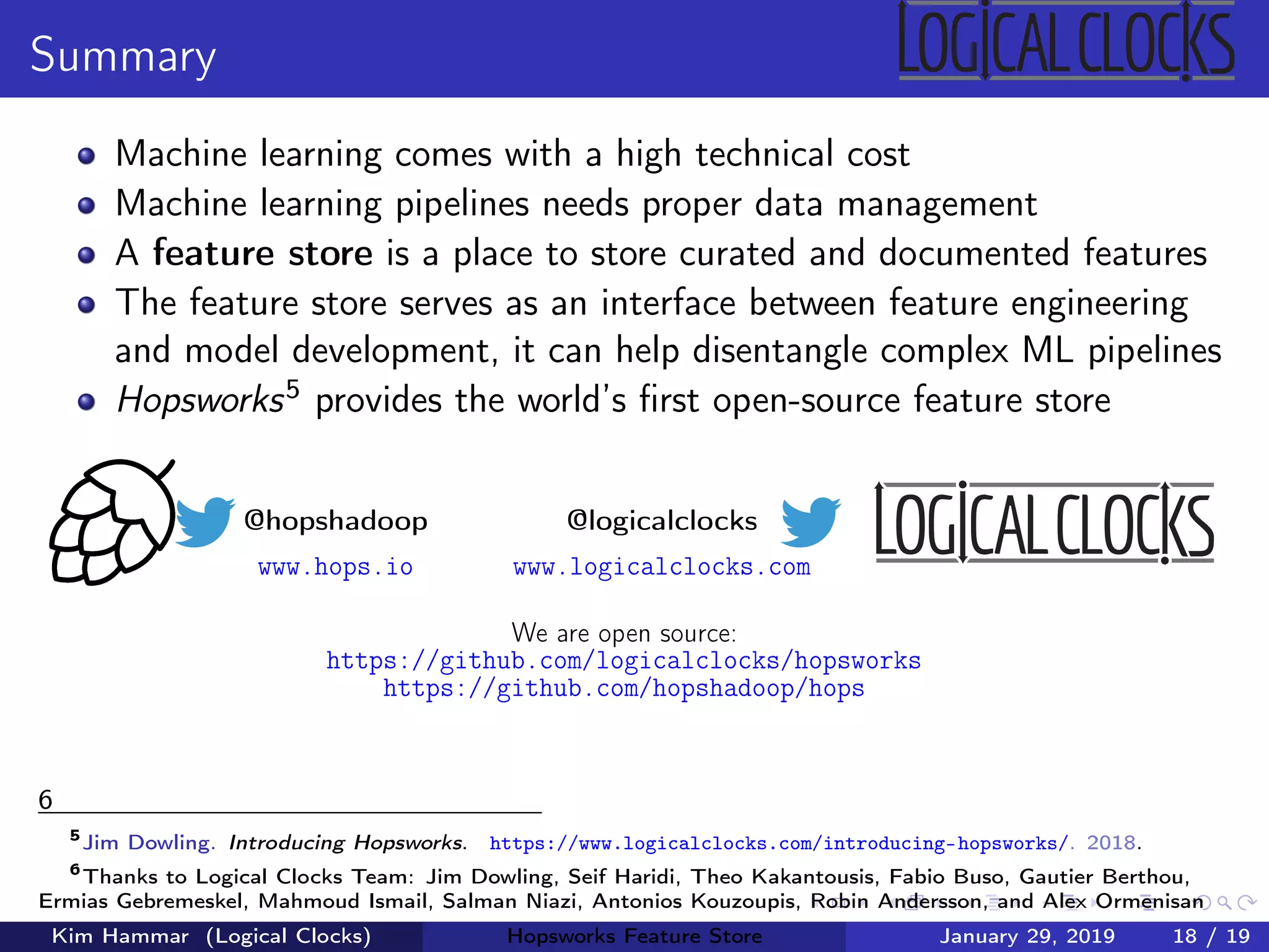 Summary
Machine learning comes with a high technical cost
Machine learning pipelines needs proper data management
A feature store is a place to store curated and documented features
The feature store serves as an interface between feature engineering
and model development, it can help disentangle complex ML pipelines
Hopsworks5 provides the world’s ﬁrst open-source feature store
@hopshadoop
www.hops.io
@logicalclocks
www.logicalclocks.com
We are open source:
https://github.com/logicalclocks/hopsworks
https://github.com/hopshadoop/hops
6
5
Jim Dowling. Introducing Hopsworks. https://www.logicalclocks.com/introducing-hopsworks/. 2018.
6
Thanks to Logical Clocks Team: Jim Dowling, Seif Haridi, Theo Kakantousis, Fabio Buso, Gautier Berthou,
Ermias Gebremeskel, Mahmoud Ismail, Salman Niazi, Antonios Kouzoupis, Robin Andersson, and Alex Ormenisan
Kim Hammar (Logical Clocks) Hopsworks Feature Store January 29, 2019 18 / 19
 