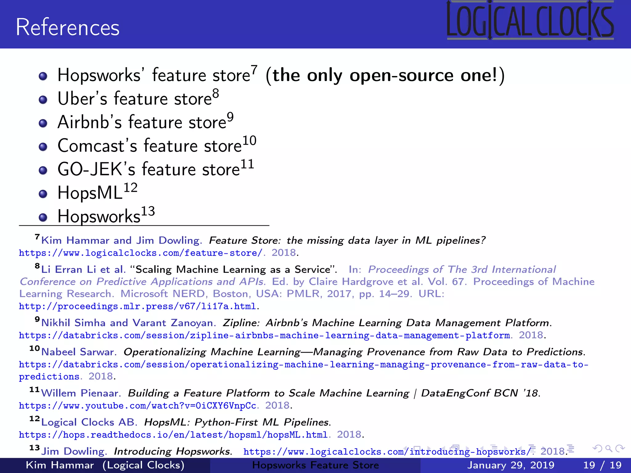 References
Hopsworks’ feature store7 (the only open-source one!)
Uber’s feature store8
Airbnb’s feature store9
Comcast’s feature store10
GO-JEK’s feature store11
HopsML12
Hopsworks13
7
Kim Hammar and Jim Dowling. Feature Store: the missing data layer in ML pipelines?
https://www.logicalclocks.com/feature-store/. 2018.
8
Li Erran Li et al. “Scaling Machine Learning as a Service”. In: Proceedings of The 3rd International
Conference on Predictive Applications and APIs. Ed. by Claire Hardgrove et al. Vol. 67. Proceedings of Machine
Learning Research. Microsoft NERD, Boston, USA: PMLR, 2017, pp. 14–29. URL:
http://proceedings.mlr.press/v67/li17a.html.
9
Nikhil Simha and Varant Zanoyan. Zipline: Airbnb’s Machine Learning Data Management Platform.
https://databricks.com/session/zipline-airbnbs-machine-learning-data-management-platform. 2018.
10
Nabeel Sarwar. Operationalizing Machine Learning—Managing Provenance from Raw Data to Predictions.
https://databricks.com/session/operationalizing-machine-learning-managing-provenance-from-raw-data-to-
predictions. 2018.
11
Willem Pienaar. Building a Feature Platform to Scale Machine Learning | DataEngConf BCN ’18.
https://www.youtube.com/watch?v=0iCXY6VnpCc. 2018.
12
Logical Clocks AB. HopsML: Python-First ML Pipelines.
https://hops.readthedocs.io/en/latest/hopsml/hopsML.html. 2018.
13
Jim Dowling. Introducing Hopsworks. https://www.logicalclocks.com/introducing-hopsworks/. 2018.
Kim Hammar (Logical Clocks) Hopsworks Feature Store January 29, 2019 19 / 19
 