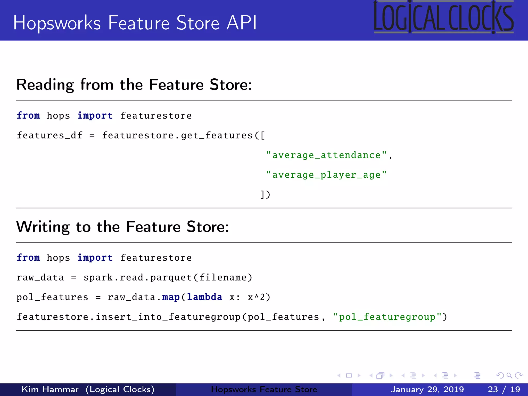 Hopsworks Feature Store API
Reading from the Feature Store:
from hops import featurestore
features_df = featurestore.get_features([
"average_attendance",
"average_player_age"
])
Writing to the Feature Store:
from hops import featurestore
raw_data = spark.read.parquet(filename)
pol_features = raw_data.map(lambda x: x^2)
featurestore.insert_into_featuregroup(pol_features , "pol_featuregroup")
Kim Hammar (Logical Clocks) Hopsworks Feature Store January 29, 2019 23 / 19
 