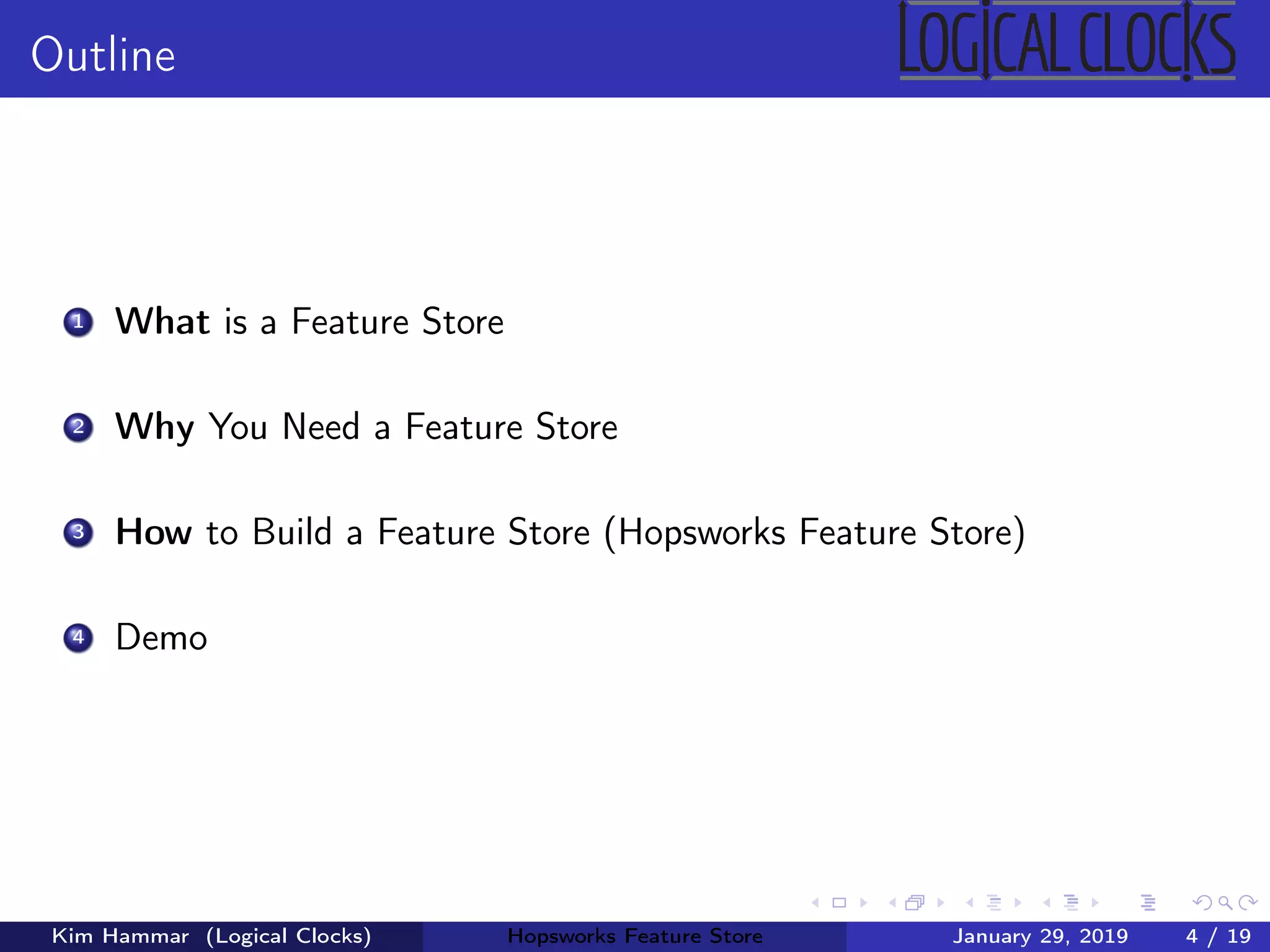 Outline
1 What is a Feature Store
2 Why You Need a Feature Store
3 How to Build a Feature Store (Hopsworks Feature Store)
4 Demo
Kim Hammar (Logical Clocks) Hopsworks Feature Store January 29, 2019 4 / 19
 