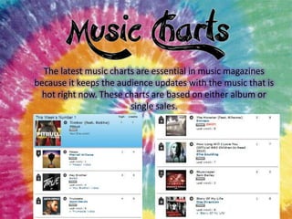 The latest music charts are essential in music magazines
because it keeps the audience updates with the music that is
hot right now. These charts are based on either album or
single sales.

 