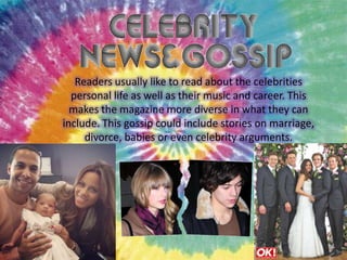 Readers usually like to read about the celebrities
personal life as well as their music and career. This
makes the magazine more diverse in what they can
include. This gossip could include stories on marriage,
divorce, babies or even celebrity arguments.

 