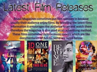 Music Magazines sometimes put film releases in because
usually their audience enjoy films. By releasing the latest films
information it encourages the audience to go and watch them
therefore the magazine is also used as an advertising method.
These films sometimes include music movies which are like
documentaries of Artists, some are listed below.

 