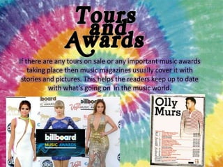 If there are any tours on sale or any important music awards
taking place then music magazines usually cover it with
stories and pictures. This helps the readers keep up to date
with what’s going on in the music world.

 