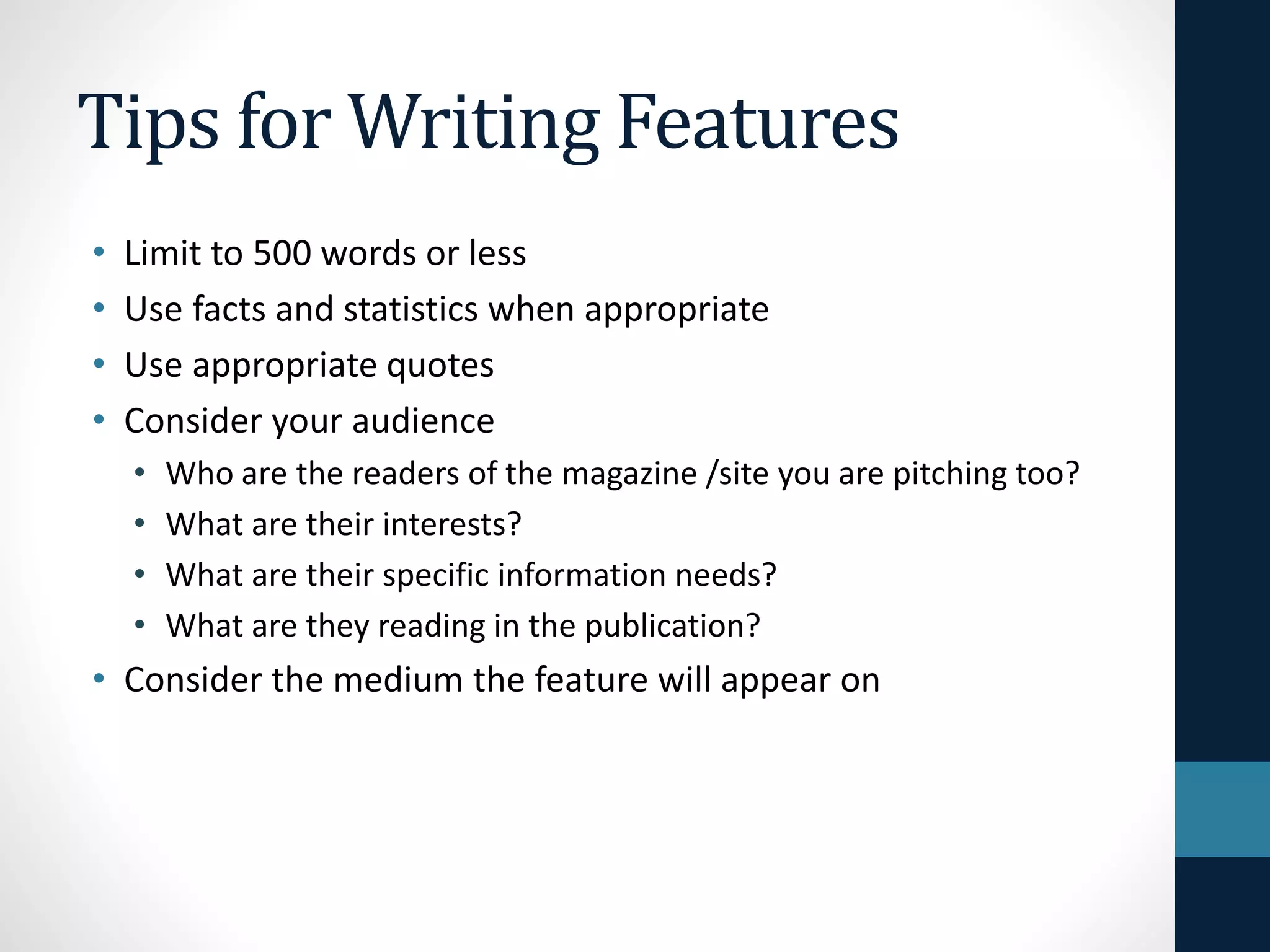 Tips for Writing Features
• Limit to 500 words or less
• Use facts and statistics when appropriate
• Use appropriate quotes
• Consider your audience
• Who are the readers of the magazine /site you are pitching too?
• What are their interests?
• What are their specific information needs?
• What are they reading in the publication?
• Consider the medium the feature will appear on
 