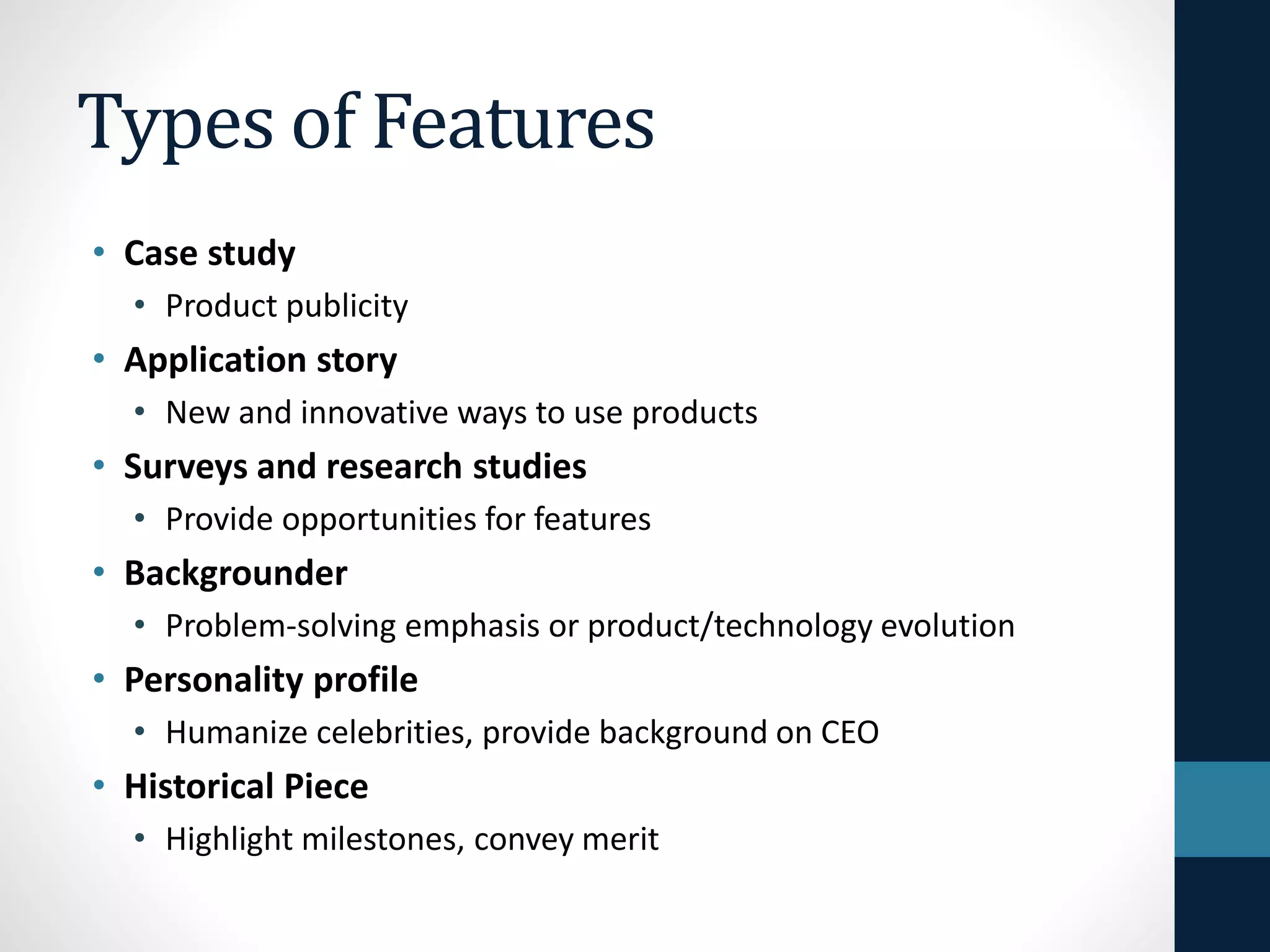 Types of Features
• Case study
• Product publicity
• Application story
• New and innovative ways to use products
• Surveys and research studies
• Provide opportunities for features
• Backgrounder
• Problem-solving emphasis or product/technology evolution
• Personality profile
• Humanize celebrities, provide background on CEO
• Historical Piece
• Highlight milestones, convey merit
 