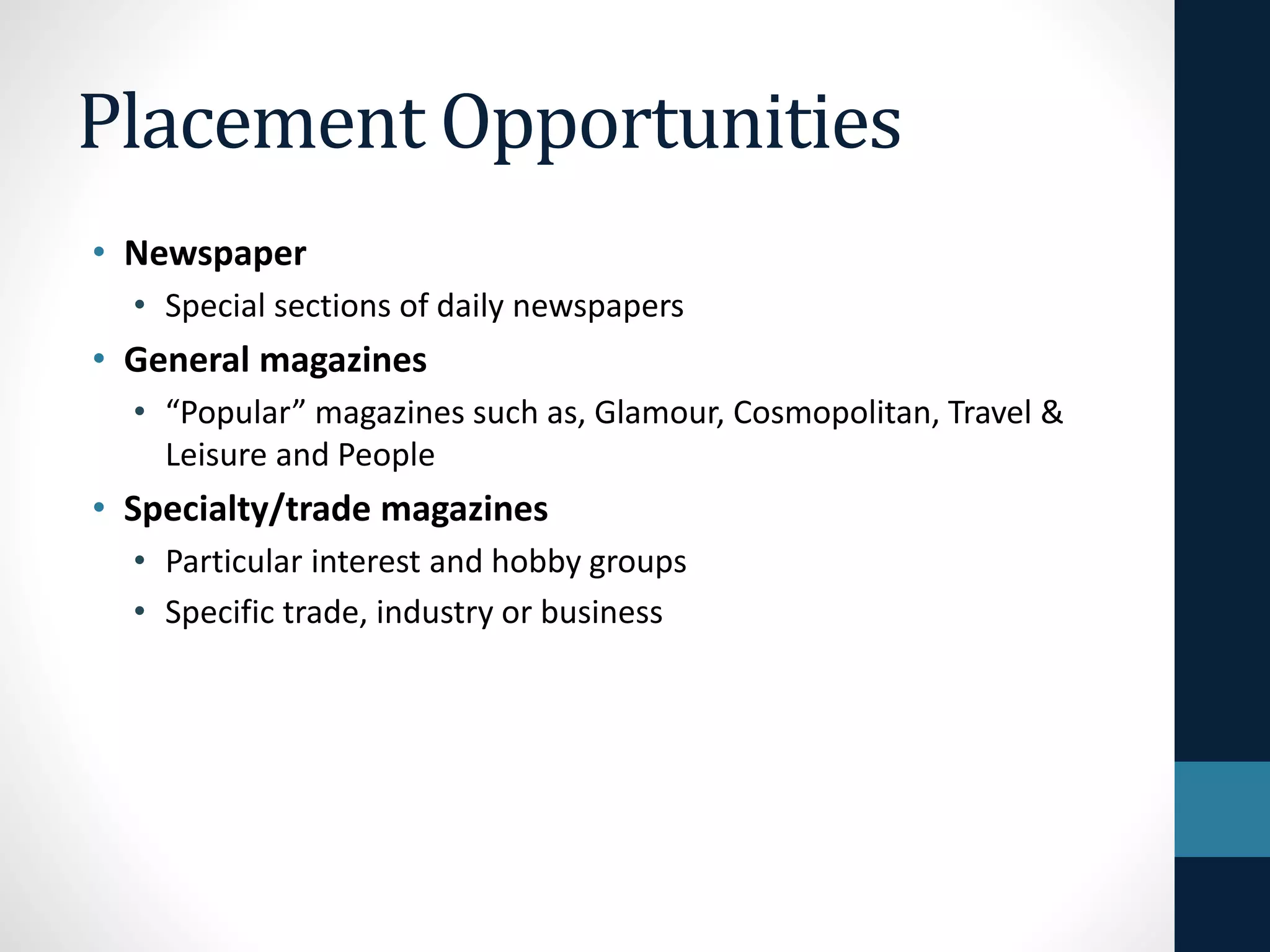Placement Opportunities
• Newspaper
• Special sections of daily newspapers
• General magazines
• “Popular” magazines such as, Glamour, Cosmopolitan, Travel &
Leisure and People
• Specialty/trade magazines
• Particular interest and hobby groups
• Specific trade, industry or business
 