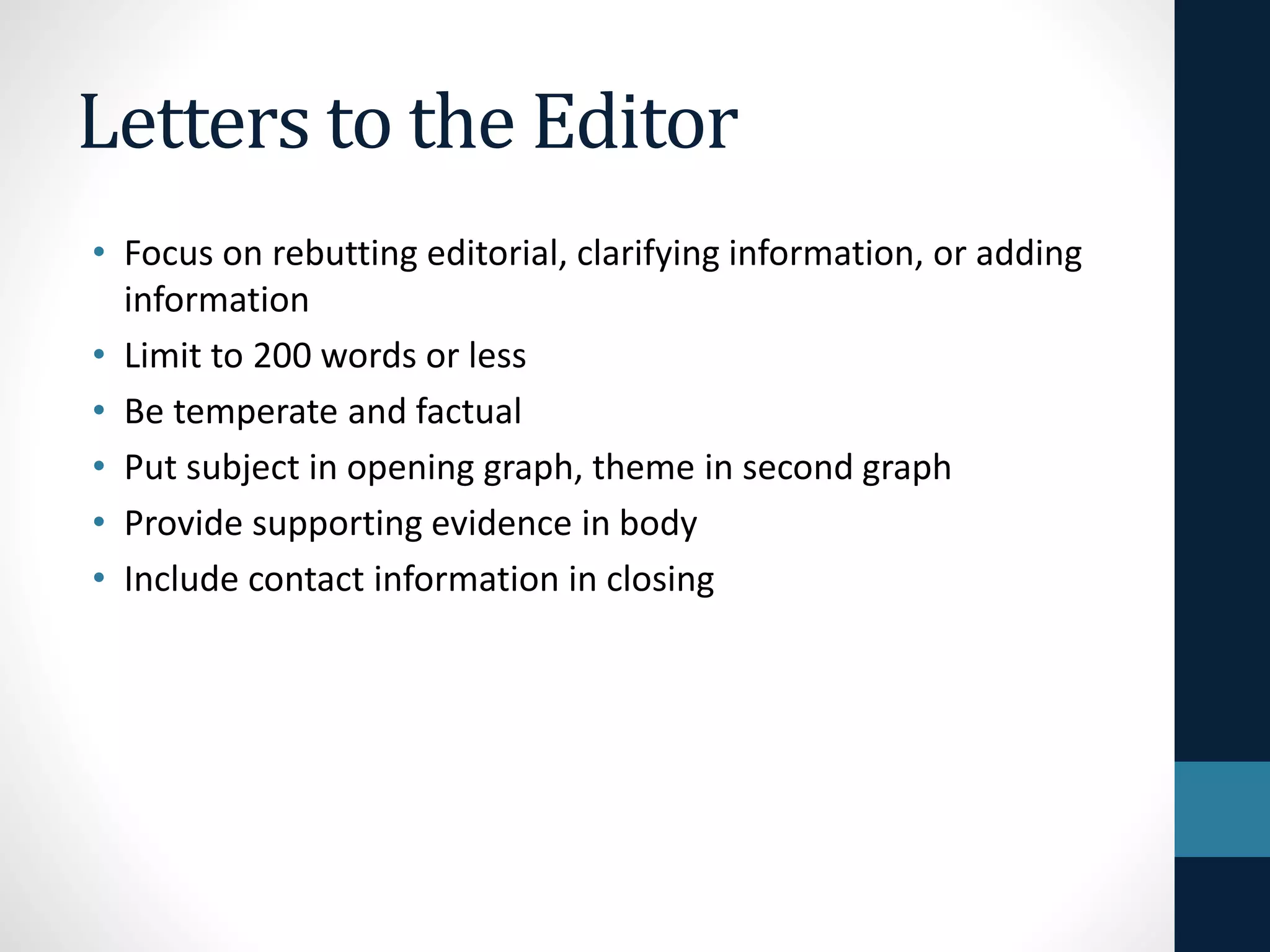 Letters to the Editor
• Focus on rebutting editorial, clarifying information, or adding
information
• Limit to 200 words or less
• Be temperate and factual
• Put subject in opening graph, theme in second graph
• Provide supporting evidence in body
• Include contact information in closing
 