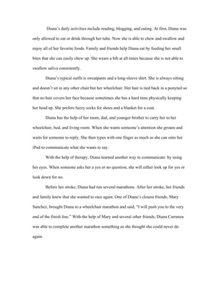 Diana’s daily activities include reading, blogging, and eating. At first, Diana was 
only allowed to eat or drink through her tube. Now she is able to chew and swallow and 
enjoy all of her favorite foods. Family and friends help Diana eat by feeding her small 
bites that she can easily chew up. She wears a bib at all times because she is not able to 
swallow saliva consistently. 
Diana’s typical outfit is sweatpants and a long-sleeve shirt. She is always sitting 
and doesn’t sit in any other chair but her wheelchair. Her hair is tied back in a ponytail so 
that no hair covers her face because sometimes she has a hard time physically keeping 
her head up. She prefers fuzzy socks for shoes and a blanket for a coat. 
Diana has the help of her mom, dad, and younger brother to carry her to her 
wheelchair, bed, and living room. When she wants someone’s attention she groans and 
waits for someone to reply. She then types with one finger as much as she can onto her 
iPad to communicate what she wants to say. 
With the help of therapy, Diana learned another way to communicate: by using 
her eyes. When someone asks her a yes or no question, she will either look up for yes or 
look down for no. 
Before her stroke, Diana had run several marathons. After her stroke, her friends 
and family knew that she wanted to race again. One of Diana’s closest friends, Mary 
Sanchez, brought Diana to a wheelchair marathon and said, “I will push you to the very 
end of the finish line.” With the help of Mary and several other friends, Diana Carranza 
was able to complete another marathon something as she thought she could never do 
again. 
 
