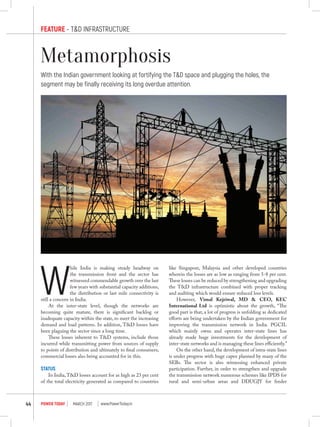 Feature - T&D Infrastructure
march 2017POWER TODAY44 www.PowerToday.in
Metamorphosis
With the Indian government looking at fortifying the T&D space and plugging the holes, the
segment may be finally receiving its long overdue attention.
W
hile India is making steady headway on
the transmission front and the sector has
witnessed commendable growth over the last
few years with substantial capacity additions,
the distribution or last mile connectivity is
still a concern in India.
At the inter-state level, though the networks are
becoming quite mature, there is significant backlog or
inadequate capacity within the state, to meet the increasing
demand and load patterns. In addition, T&D losses have
been plaguing the sector since a long time.
These losses inherent to T&D systems, include those
incurred while transmitting power from sources of supply
to points of distribution and ultimately to final consumers;
commercial losses also being accounted for in this.
Status
In India,T&D losses account for as high as 23 per cent
of the total electricity generated as compared to countries
like Singapore, Malaysia and other developed countries
wherein the losses are as low as ranging from 5-8 per cent.
These losses can be reduced by strengthening and upgrading
the T&D infrastructure combined with proper tracking
and auditing which would ensure reduced loss levels.
However, Vimal Kejriwal, MD & CEO, KEC
International Ltd is optimistic about the growth, “The
good part is that, a lot of progress is unfolding as dedicated
efforts are being undertaken by the Indian government for
improving the transmission network in India. PGCIL
which mainly owns and operates inter-state lines has
already made huge investments for the development of
inter-state networks and is managing these lines efficiently.”
On the other hand, the development of intra-state lines
is under progress with huge capex planned by many of the
SEBs. The sector is also witnessing enhanced private
participation. Further, in order to strengthen and upgrade
the transmission network numerous schemes like IPDS for
rural and semi-urban areas and DDUGJY for feeder
 