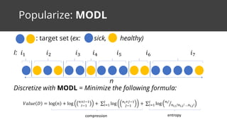 Popularize: MODL
: target set (ex: sick, healthy)
I: 𝑖" 𝑖# 𝑖$ 𝑖% 𝑖& 𝑖' 𝑖(
n
Discretize with MODL = Minimize the following formula:
𝑉𝑎𝑙𝑢𝑒 𝐷 = log 𝑛 + log 5678"
78"
+	∑ log 5;6<8"
<8"
7
=>" +	∑ log 5;!
5;,A!5;,B!	…5;,D!E7
=>"
entropycompression
 