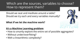 Which are the sources, variables to choose?
How to represent them?
Should we seat and meditate around a table?
Should we try each and every variables manually?
What if we let the machine work?
It’s a Machine Learning problem:
• How to smartly explore the entire set of possible aggregates?
• Without under/overfitting?
• With a linearithmic complexity?
 