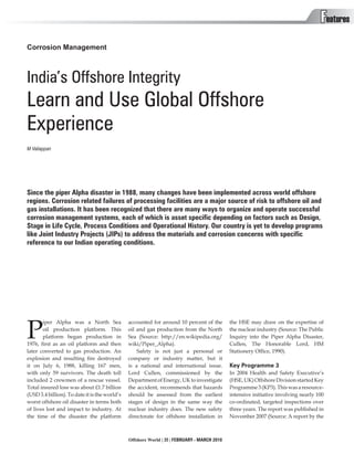 Features
Corrosion Management



India’s Offshore Integrity
Learn and Use Global Offshore
Experience
M Valiappan




Since the piper Alpha disaster in 1988, many changes have been implemented across world offshore
regions. Corrosion related failures of processing facilities are a major source of risk to offshore oil and
gas installations. It has been recognized that there are many ways to organize and operate successful
corrosion management systems, each of which is asset specific depending on factors such as Design,
Stage in Life Cycle, Process Conditions and Operational History. Our country is yet to develop programs
like Joint Industry Projects (JIPs) to address the materials and corrosion concerns with specific
reference to our Indian operating conditions.




P
       iper Alpha was a North Sea              accounted for around 10 percent of the        the HSE may draw on the expertise of
       oil production platform. This           oil and gas production from the North         the nuclear industry (Source: The Public
       platform began production in            Sea (Source: http://en.wikipedia.org/         Inquiry into the Piper Alpha Disaster,
1976, first as an oil platform and then        wiki/Piper_Alpha).                            Cullen, The Honorable Lord, HM
later converted to gas production. An              Safety is not just a personal or          Stationery Office, 1990).
explosion and resulting fire destroyed         company or industry matter, but it
it on July 6, 1988, killing 167 men,           is a national and international issue.        Key Programme 3
with only 59 survivors. The death toll         Lord Cullen, commissioned by the              In 2004 Health and Safety Executive’s
included 2 crewmen of a rescue vessel.         Department of Energy, UK to investigate       (HSE, UK) Offshore Division started Key
Total insured loss was about £1.7 billion      the accident, recommends that hazards         Programme 3 (KP3). This was a resource-
(USD 3.4 billion). To date it is the world’s   should be assessed from the earliest          intensive initiative involving nearly 100
worst offshore oil disaster in terms both      stages of design in the same way the          co-ordinated, targeted inspections over
of lives lost and impact to industry. At       nuclear industry does. The new safety         three years. The report was published in
the time of the disaster the platform          directorate for offshore installation in      November 2007 (Source: A report by the



                                               Offshore World | 35 | FEBRUARY - MARCH 2010
 