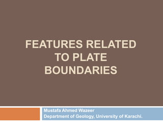 FEATURES RELATED
TO PLATE
BOUNDARIES
Mustafa Ahmed Wazeer
Department of Geology, University of Karachi.
 