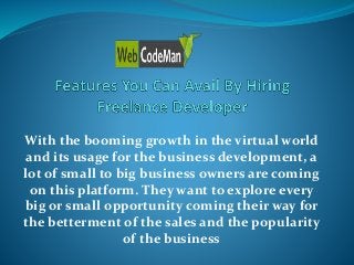 With the booming growth in the virtual world
and its usage for the business development, a
lot of small to big business owners are coming
on this platform. They want to explore every
big or small opportunity coming their way for
the betterment of the sales and the popularity
of the business
 