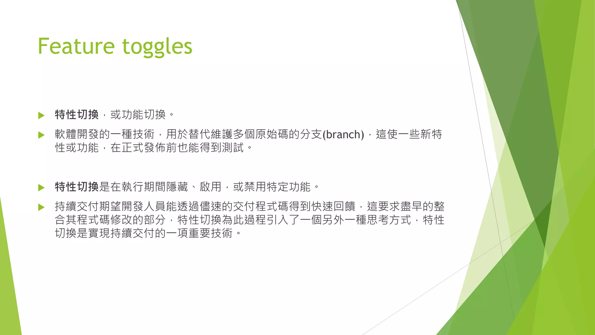 Feature toggles
 特性切換，或功能切換。
 軟體開發的一種技術，用於替代維護多個原始碼的分支(branch)，這使一些新特
性或功能，在正式發佈前也能得到測試。
 特性切換是在執行期間隱藏、啟用，或禁用特定功能。
 持續交付期望開發人員能透過儘速的交付程式碼得到快速回饋，這要求盡早的整
合其程式碼修改的部分，特性切換為此過程引入了一個另外一種思考方式，特性
切換是實現持續交付的一項重要技術。
 