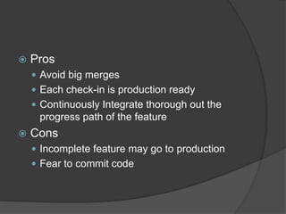  Pros
 Avoid big merges
 Each check-in is production ready
 Continuously Integrate thorough out the
progress path of the feature
 Cons
 Incomplete feature may go to production
 Fear to commit code
 