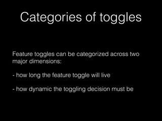 Categories of toggles
Feature toggles can be categorized across two
major dimensions:
- how long the feature toggle will live
- how dynamic the toggling decision must be
 