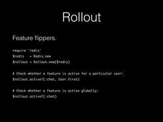Rollout
Feature ﬂippers.
require 'redis'
$redis = Redis.new
$rollout = Rollout.new($redis)
# Check whether a feature is active for a particular user:
$rollout.active?(:chat, User.first)
# Check whether a feature is active globally:
$rollout.active?(:chat)
 