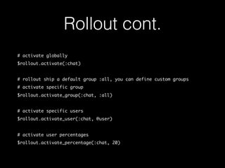 Rollout cont.
# activate globally
$rollout.activate(:chat)
# rollout ship a default group :all, you can define custom groups
# activate specific group
$rollout.activate_group(:chat, :all)
# activate specific users
$rollout.activate_user(:chat, @user)
# activate user percentages
$rollout.activate_percentage(:chat, 20)
 