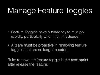 Manage Feature Toggles
• Feature Toggles have a tendency to multiply
rapidly, particularly when ﬁrst introduced.
• A team must be proactive in removing feature
toggles that are no longer needed.
Rule: remove the feature toggle in the next sprint
after release the feature;
 