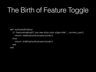 def evaluateShipCost
  if featureEnabled?(‘use-new-ship-cost-algorithm’, current_user)
    return newShipCostEvaluator(order)
  else
    return oldShipCostEvaluator(order)
  end
end
The Birth of Feature Toggle
 