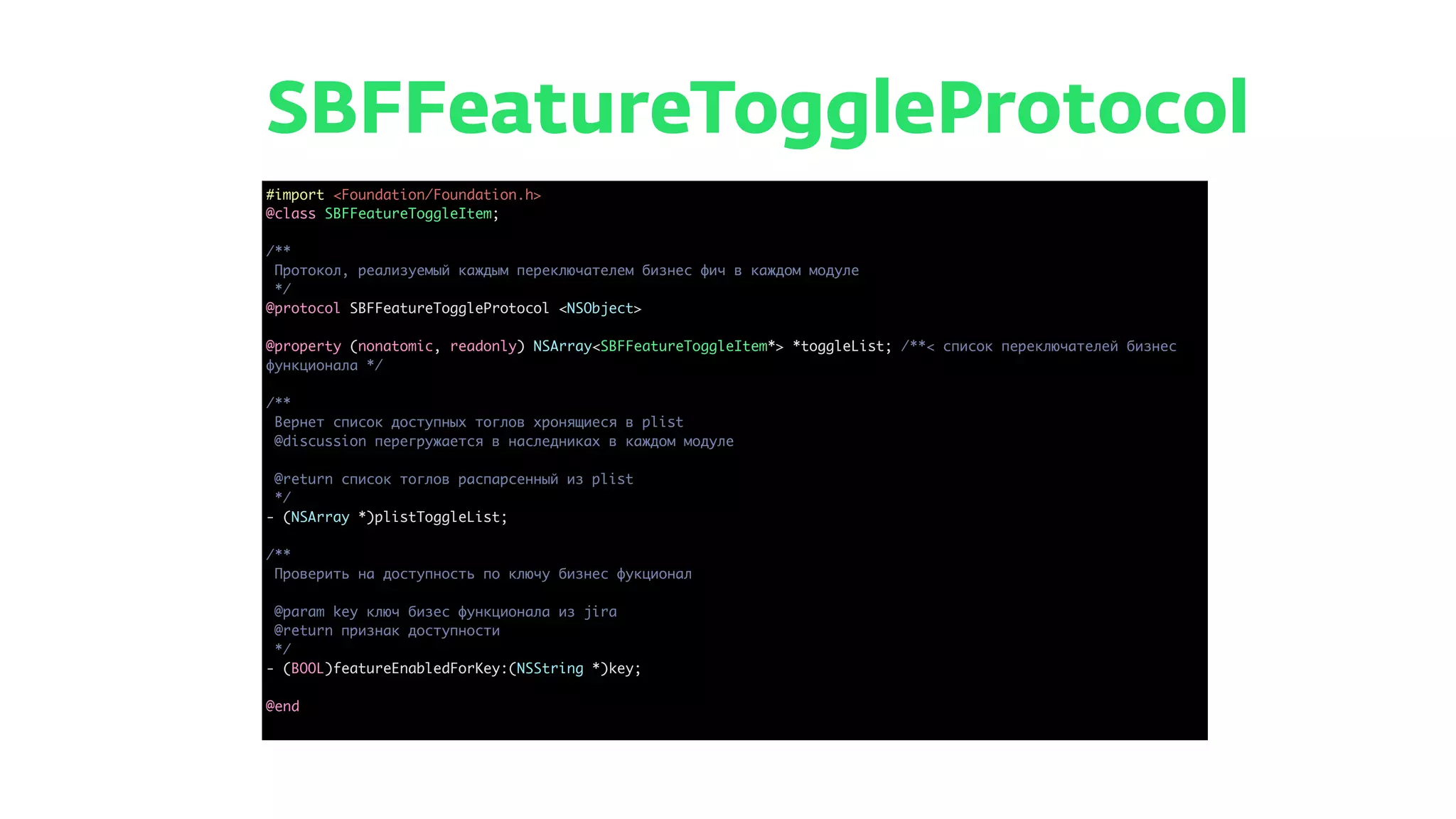 SBFFeatureToggleProtocol
#import <Foundation/Foundation.h>
@class SBFFeatureToggleItem;
/**
Протокол, реализуемый каждым переключателем бизнес фич в каждом модуле
*/
@protocol SBFFeatureToggleProtocol <NSObject>
@property (nonatomic, readonly) NSArray<SBFFeatureToggleItem*> *toggleList; /**< список переключателей бизнес
функционала */
/**
Вернет список доступных тоглов хронящиеся в plist
@discussion перегружается в наследниках в каждом модуле
@return список тоглов распарсенный из plist
*/
- (NSArray *)plistToggleList;
/**
Проверить на доступность по ключу бизнес фукционал
@param key ключ бизес функционала из jira
@return признак доступности
*/
- (BOOL)featureEnabledForKey:(NSString *)key;
@end
 