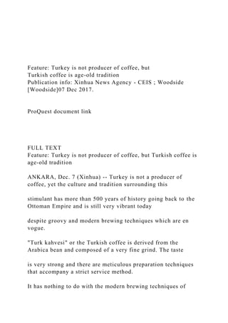 Feature: Turkey is not producer of coffee, but
Turkish coffee is age-old tradition
Publication info: Xinhua News Agency - CEIS ; Woodside
[Woodside]07 Dec 2017.
ProQuest document link
FULL TEXT
Feature: Turkey is not producer of coffee, but Turkish coffee is
age-old tradition
ANKARA, Dec. 7 (Xinhua) -- Turkey is not a producer of
coffee, yet the culture and tradition surrounding this
stimulant has more than 500 years of history going back to the
Ottoman Empire and is still very vibrant today
despite groovy and modern brewing techniques which are en
vogue.
"Turk kahvesi" or the Turkish coffee is derived from the
Arabica bean and composed of a very fine grind. The taste
is very strong and there are meticulous preparation techniques
that accompany a strict service method.
It has nothing to do with the modern brewing techniques of
 