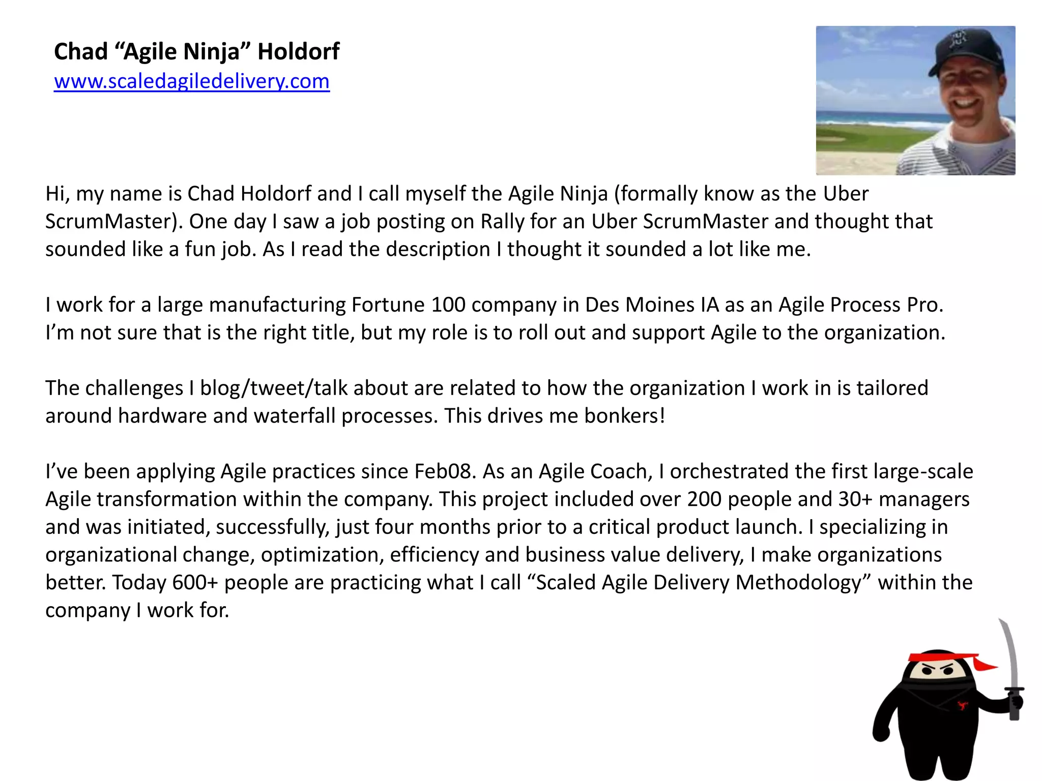 Chad “Agile Ninja” Holdorfwww.scaledagiledelivery.comHi, my name is Chad Holdorf and I call myself the Agile Ninja (formally know as the UberScrumMaster). One day I saw a job posting on Rally for an UberScrumMaster and thought that sounded like a fun job. As I read the description I thought it sounded a lot like me. I work for a large manufacturing Fortune 100 company in Des Moines IA as an Agile Process Pro.  I’m not sure that is the right title, but my role is to roll out and support Agile to the organization.The challenges I blog/tweet/talk about are related to how the organization I work in is tailored around hardware and waterfall processes. This drives me bonkers! I’ve been applying Agile practices since Feb08. As an Agile Coach, I orchestrated the first large-scale Agile transformation within the company. This project included over 200 people and 30+ managers and was initiated, successfully, just four months prior to a critical product launch. I specializing in organizational change, optimization, efficiency and business value delivery, I make organizations better. Today 600+ people are practicing what I call “Scaled Agile Delivery Methodology” within the company I work for.