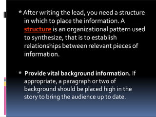 *After writing the lead, you need a structure
in which to place the information.A
structure is an organizational pattern used
to synthesize, that is to establish
relationships between relevant pieces of
information.
* Provide vital background information. If
appropriate, a paragraph or two of
background should be placed high in the
story to bring the audience up to date.
 