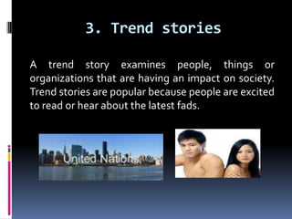 3. Trend storiesA trend story examines people, things or organizations that are having an impact on society. Trend stories are popular because people are excited to read or hear about the latest fads. 