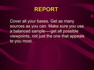 REPORT Cover all your bases. Get as many sources as you can. Make sure you use a balanced sample----get all possible viewpoints, not just the one that appeals to you most.  