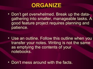 ORGANIZE Don’t get overwhelmed. Break up the data-gathering into smaller, manageable tasks. A good feature project requires planning and patience.   Use an outline. Follow this outline when you transfer your notes. Writing is not the same as emptying the contents of your notebooks.   Don’t mess around with the facts.   