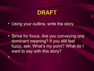 DRAFT Using your outline, write the story. Strive for focus. Are you conveying one dominant meaning? If you still feel fuzzy, ask: What’s my point? What do I want to say with this story?   