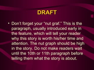 DRAFT Don’t forget your “nut graf.” This is the paragraph, usually introduced early in the feature, which will tell your reader why this story is worth his/her time and attention. The nut graph should be high in the story. Do not make readers wait until the 10th or 11th paragraph before telling them what the story is about.  