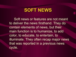 SOFT NEWS Soft news or features are not meant to deliver the news firsthand. They do contain elements of news, but their main function is to humanize, to add color, to educate, to entertain, to illuminate. They often recap major news that was reported in a previous news cycle.  
